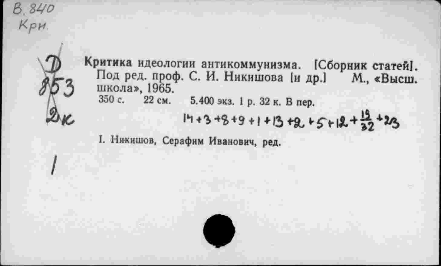 ﻿В. Мо Кри
Критика идеологии антикоммунизма. [Сборник статей!. Под ред. проф. С. И. Никишова [и др.] М., «Высш, школа», 1965.
350 с. 22 см. 5.400 экз. 1 р. 32 к. В пер.
II +э +1 + и *■£>
I. Никишов, Серафим Иванович, ред.